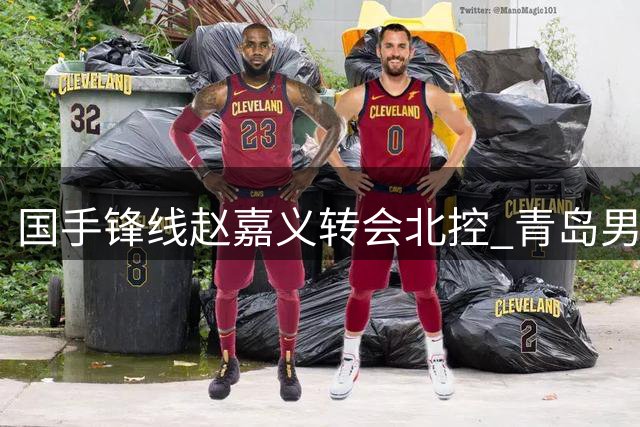 国手锋线赵嘉义转会北控 青岛男篮开启年轻化战略转型
