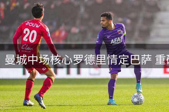 曼城中场核心罗德里情定巴萨 重磅转会即将引爆西甲夏窗
