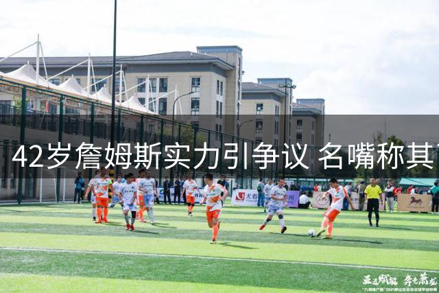 42岁詹姆斯实力引争议 名嘴称其已跌出NBA前五