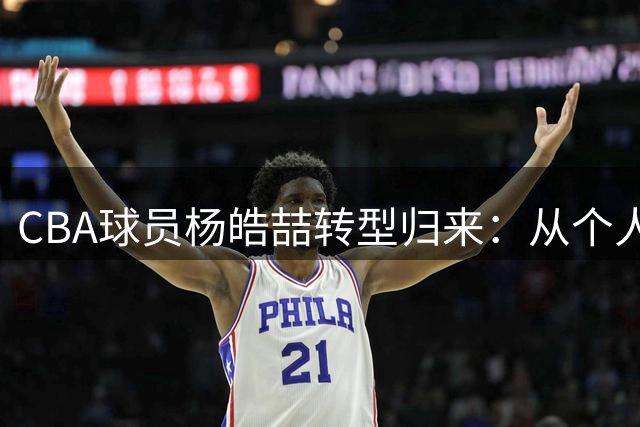 CBA球员杨皓喆转型归来：从个人高光到团队共赢
